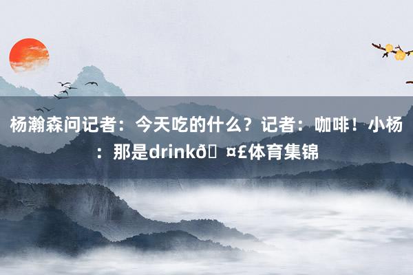 杨瀚森问记者：今天吃的什么？记者：咖啡！小杨：那是drink🤣体育集锦