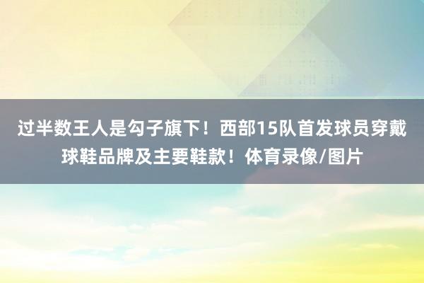 过半数王人是勾子旗下！西部15队首发球员穿戴球鞋品牌及主要鞋款！体育录像/图片