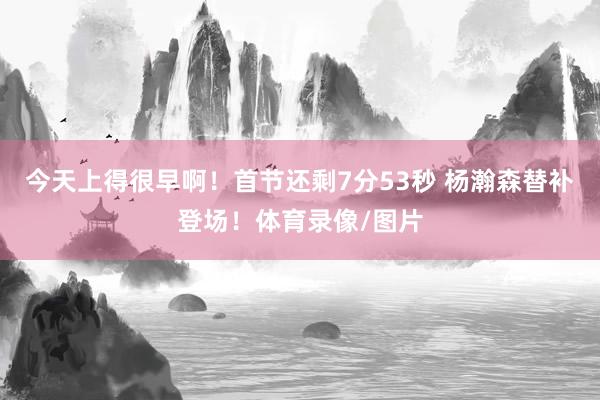 今天上得很早啊！首节还剩7分53秒 杨瀚森替补登场！体育录像/图片