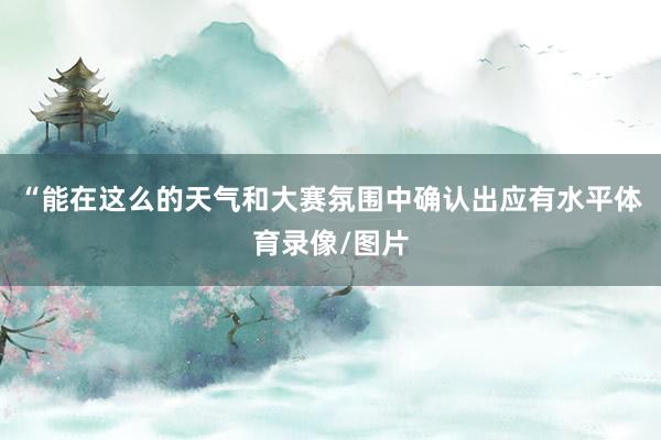 “能在这么的天气和大赛氛围中确认出应有水平体育录像/图片