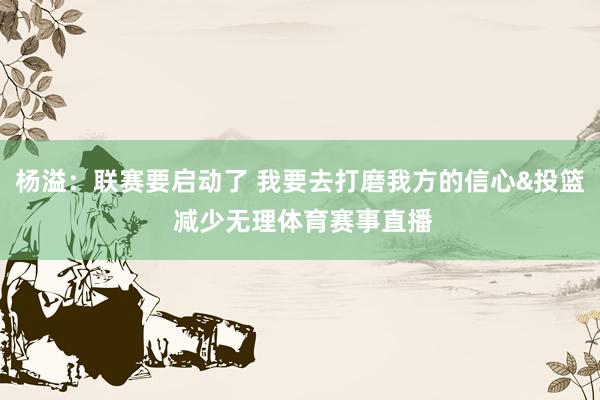 杨溢：联赛要启动了 我要去打磨我方的信心&投篮 减少无理体育赛事直播