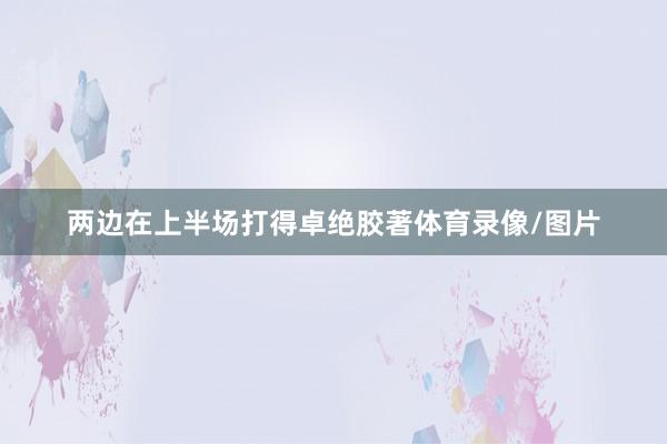 两边在上半场打得卓绝胶著体育录像/图片