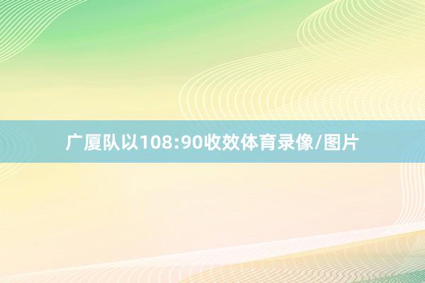 广厦队以108:90收效体育录像/图片