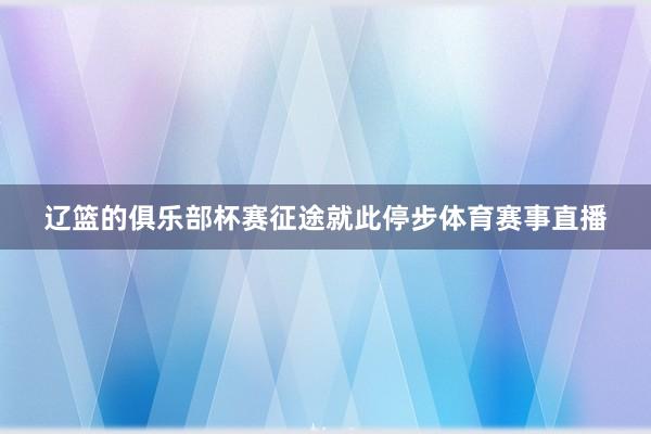 辽篮的俱乐部杯赛征途就此停步体育赛事直播