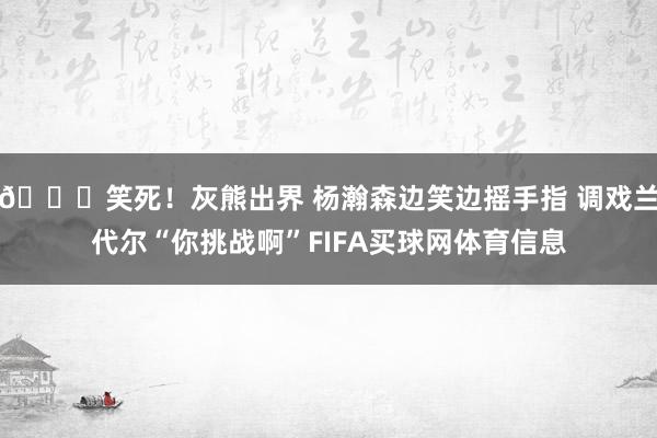 😂笑死！灰熊出界 杨瀚森边笑边摇手指 调戏兰代尔“你挑战啊”FIFA买球网体育信息