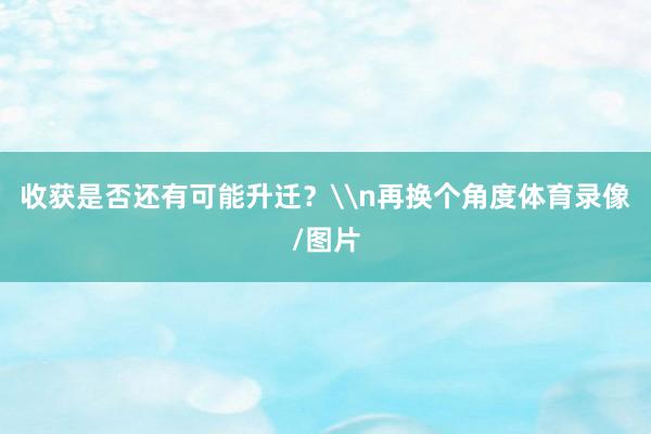 收获是否还有可能升迁？\n再换个角度体育录像/图片