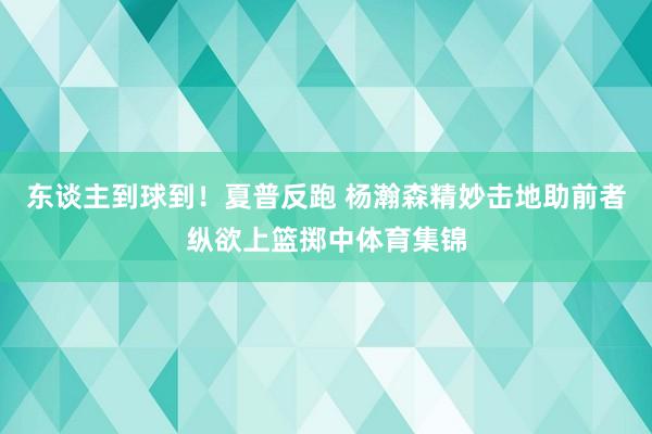 东谈主到球到！夏普反跑 杨瀚森精妙击地助前者纵欲上篮掷中体育集锦