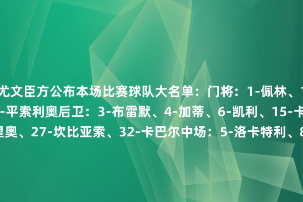 尤文臣方公布本场比赛球队大名单:门将:1-佩林、16-迪格雷戈里奥、23-平索利奥后卫:3-布雷默、4-加蒂、6-凯利、15-卡卢卢、25-若昂-马里奥、27-坎比亚索、32-卡巴尔中场:5-洛卡特利、8-库普梅纳斯、17-阿季奇、18-科斯蒂奇、19-凯夫伦-图拉姆、21-米雷蒂、22-麦肯尼时尚:7-小孔塞桑、10-伊尔迪兹、11-热格罗瓦、20-奥蓬达、30-戴维FIFA买球网体育信息
