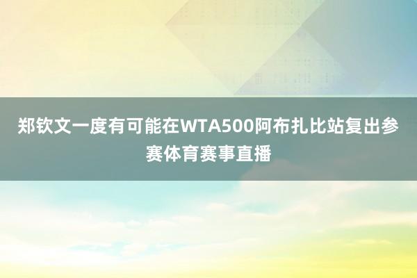 郑钦文一度有可能在WTA500阿布扎比站复出参赛体育赛事直播