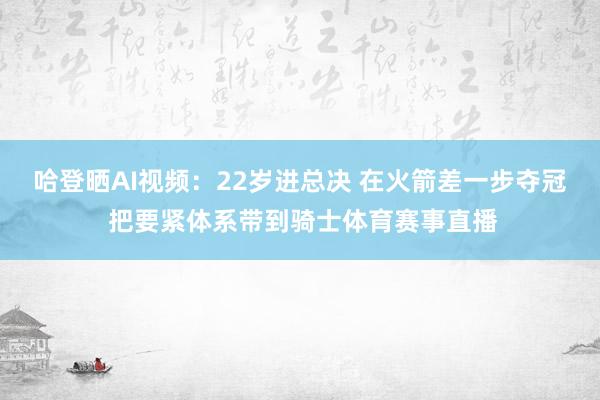 哈登晒AI视频：22岁进总决 在火箭差一步夺冠 把要紧体系带到骑士体育赛事直播