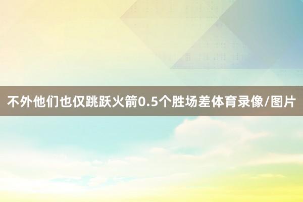 不外他们也仅跳跃火箭0.5个胜场差体育录像/图片