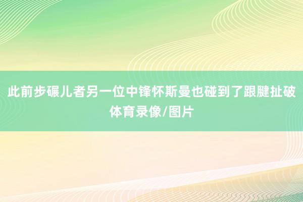 此前步碾儿者另一位中锋怀斯曼也碰到了跟腱扯破体育录像/图片