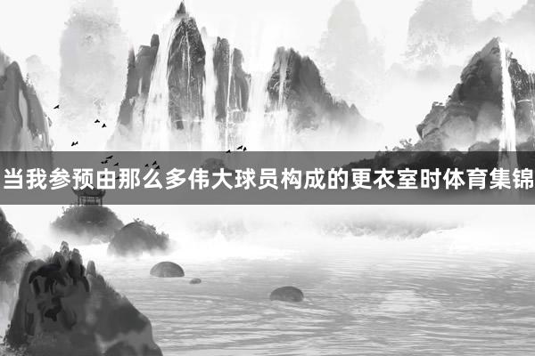 当我参预由那么多伟大球员构成的更衣室时体育集锦