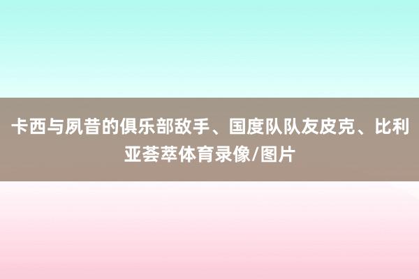 卡西与夙昔的俱乐部敌手、国度队队友皮克、比利亚荟萃体育录像/图片