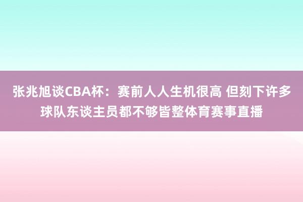 张兆旭谈CBA杯：赛前人人生机很高 但刻下许多球队东谈主员都不够皆整体育赛事直播