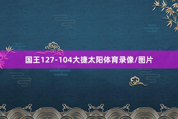 国王127-104大捷太阳体育录像/图片