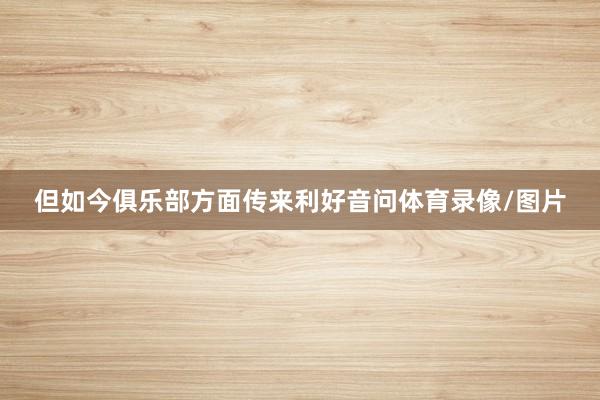 但如今俱乐部方面传来利好音问体育录像/图片