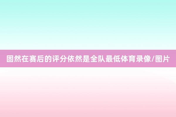 固然在赛后的评分依然是全队最低体育录像/图片