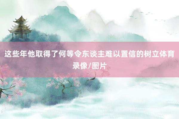 这些年他取得了何等令东谈主难以置信的树立体育录像/图片