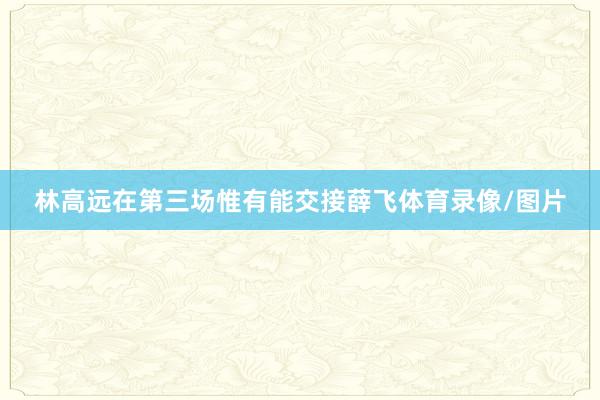 林高远在第三场惟有能交接薛飞体育录像/图片
