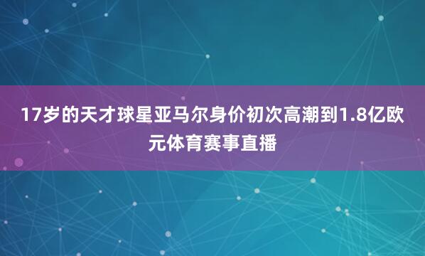 17岁的天才球星亚马尔身价初次高潮到1.8亿欧元体育赛事直播