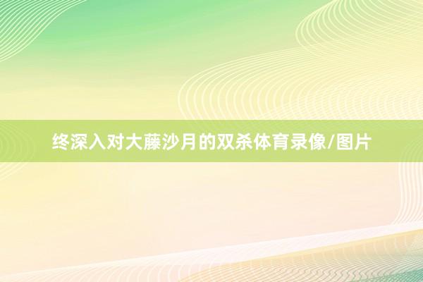 终深入对大藤沙月的双杀体育录像/图片