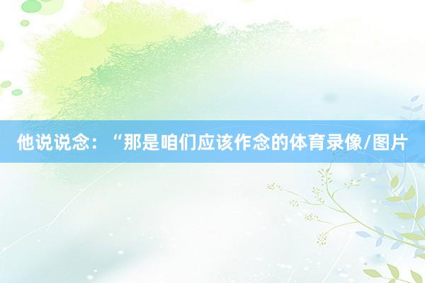 他说说念：“那是咱们应该作念的体育录像/图片