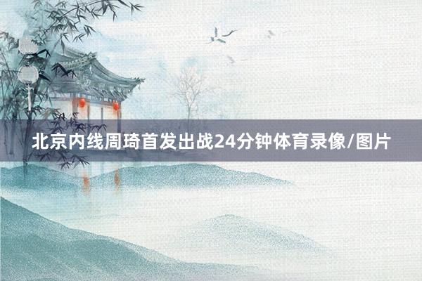 北京内线周琦首发出战24分钟体育录像/图片