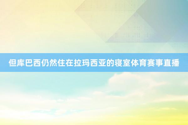但库巴西仍然住在拉玛西亚的寝室体育赛事直播