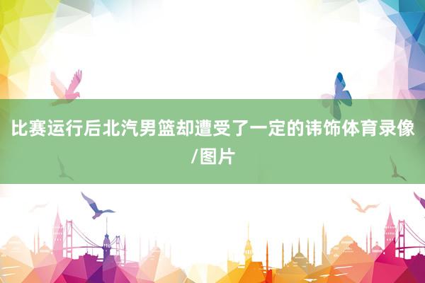 比赛运行后北汽男篮却遭受了一定的讳饰体育录像/图片
