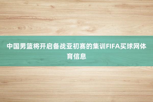 中国男篮将开启备战亚初赛的集训FIFA买球网体育信息