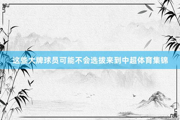 这些大牌球员可能不会选拔来到中超体育集锦