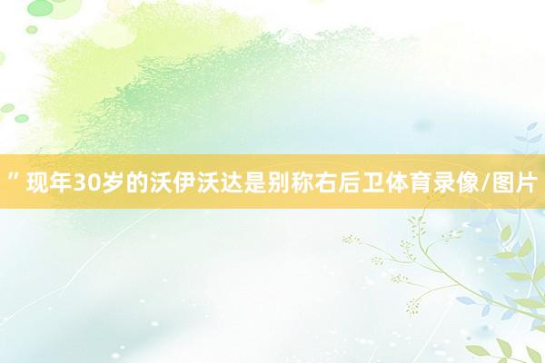 ”现年30岁的沃伊沃达是别称右后卫体育录像/图片