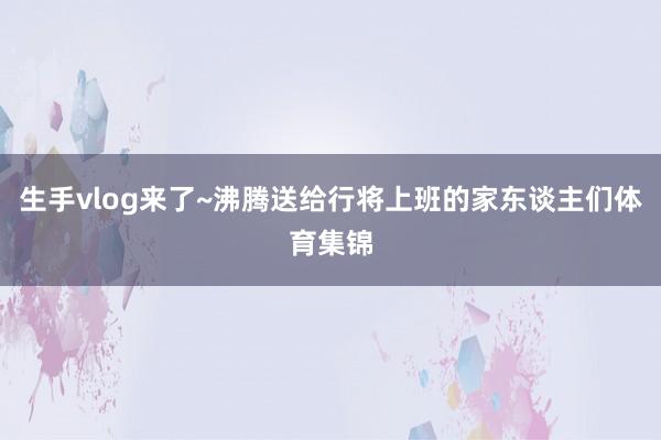 生手vlog来了~沸腾送给行将上班的家东谈主们体育集锦
