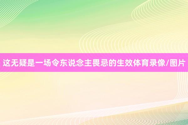 这无疑是一场令东说念主畏忌的生效体育录像/图片