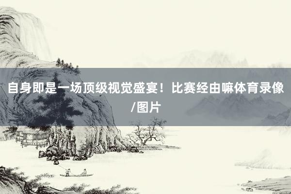 自身即是一场顶级视觉盛宴！比赛经由嘛体育录像/图片