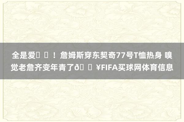 全是爱❤️！詹姆斯穿东契奇77号T恤热身 嗅觉老詹齐变年青了🔥FIFA买球网体育信息