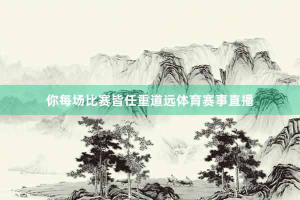 你每场比赛皆任重道远体育赛事直播