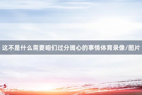 这不是什么需要咱们过分摊心的事情体育录像/图片