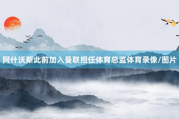 阿什沃斯此前加入曼联担任体育总监体育录像/图片