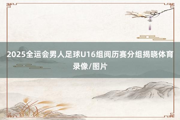 2025全运会男人足球U16组阅历赛分组揭晓体育录像/图片