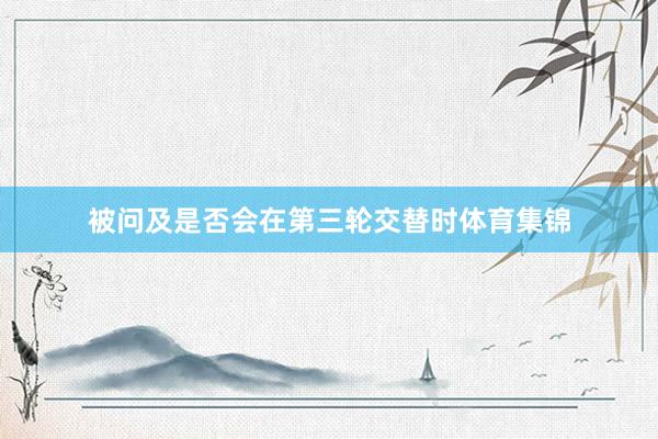 被问及是否会在第三轮交替时体育集锦