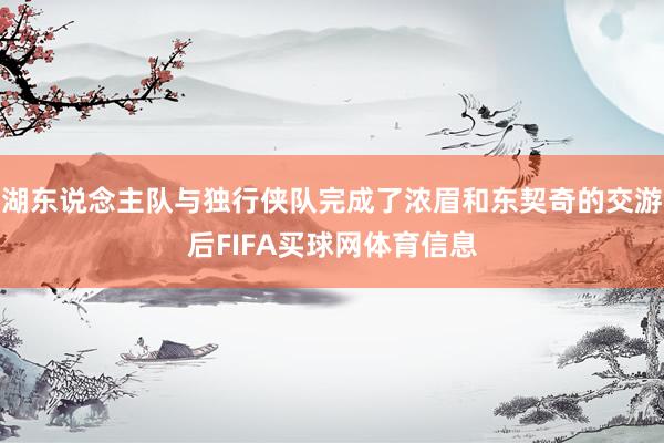 湖东说念主队与独行侠队完成了浓眉和东契奇的交游后FIFA买球网体育信息