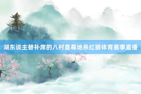 湖东谈主替补席的八村塁蓦地杀红眼体育赛事直播