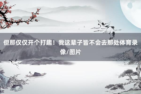 但那仅仅开个打趣！我这辈子皆不会去那处体育录像/图片