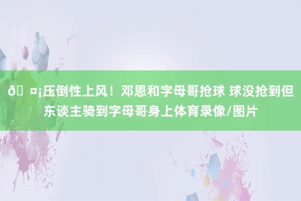 🤡压倒性上风！邓恩和字母哥抢球 球没抢到但东谈主骑到字母哥身上体育录像/图片
