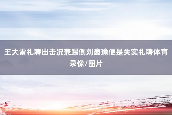 王大雷礼聘出击况兼踢倒刘鑫瑜便是失实礼聘体育录像/图片