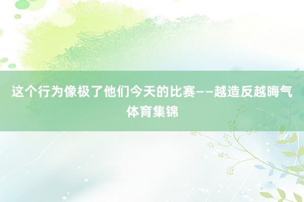 这个行为像极了他们今天的比赛——越造反越晦气体育集锦