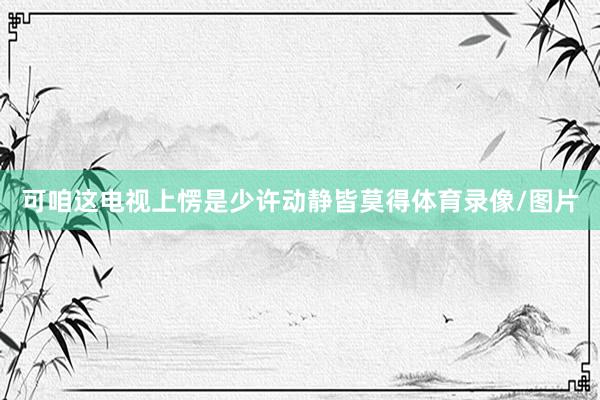 可咱这电视上愣是少许动静皆莫得体育录像/图片