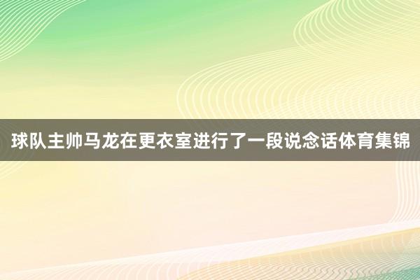 球队主帅马龙在更衣室进行了一段说念话体育集锦